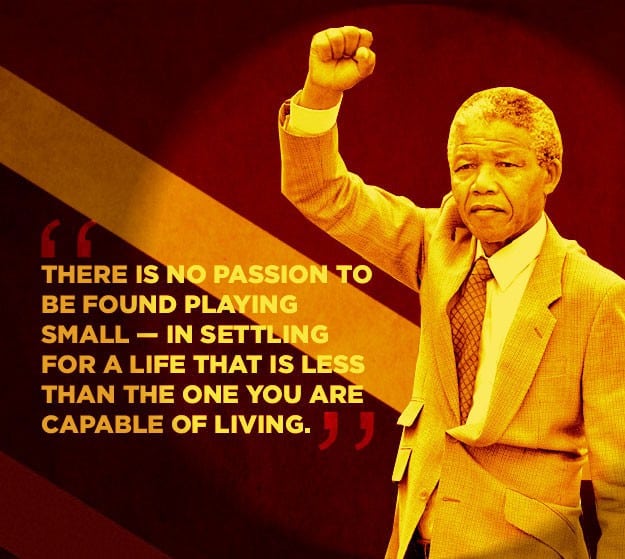 There is no passion to be found playing small in settling for a life that is less than the one you are capable of living
