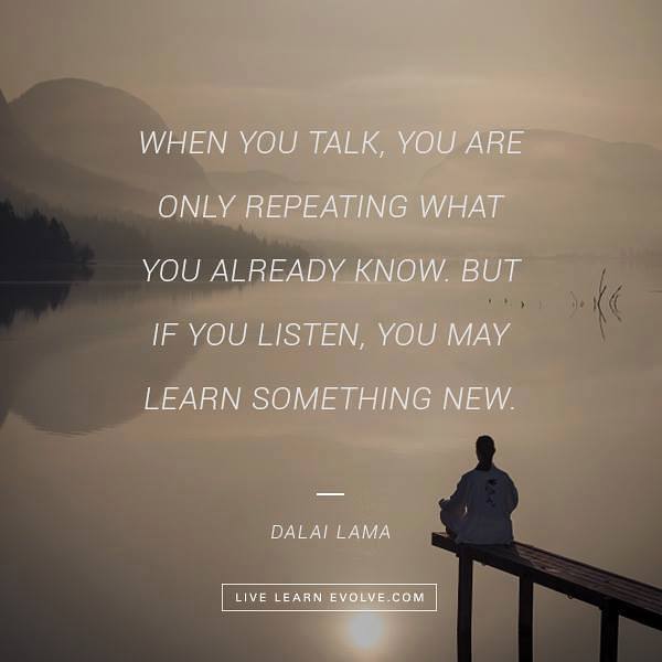 When you talk, you are only repeating what you already know but if you listen, you may learn something new.