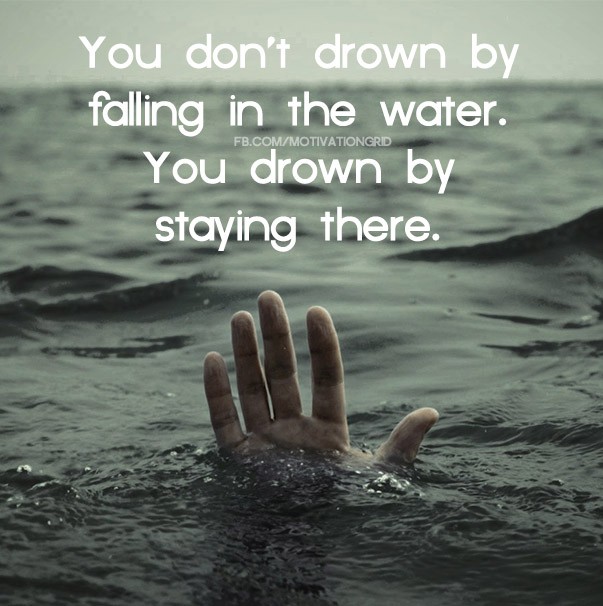 You don't drown by falling in the water, you drown by staying there.